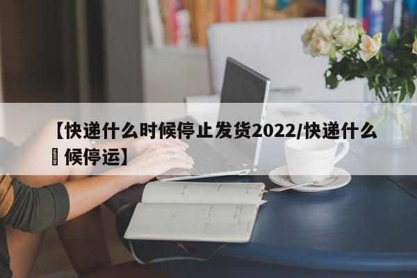 【快递什么时候停止发货2022/快递什么吋候停运】