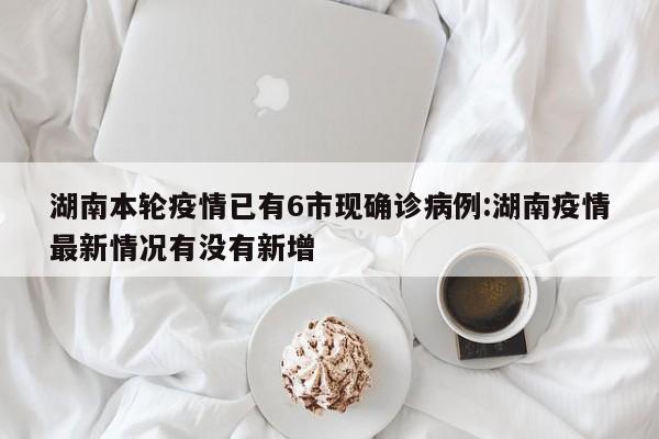 湖南本轮疫情已有6市现确诊病例:湖南疫情最新情况有没有新增
