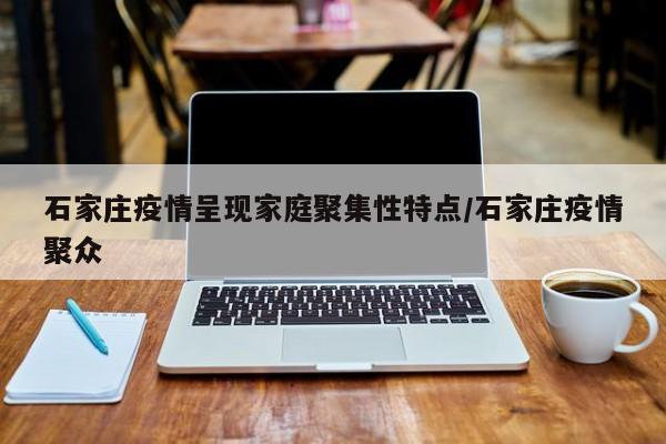 石家庄疫情呈现家庭聚集性特点/石家庄疫情聚众