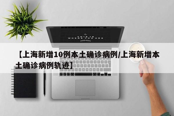 【上海新增10例本土确诊病例/上海新增本土确诊病例轨迹】