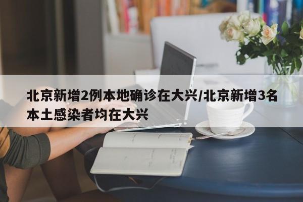 北京新增2例本地确诊在大兴/北京新增3名本土感染者均在大兴