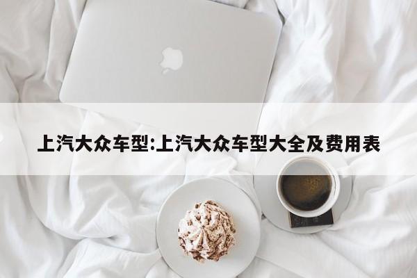 上汽大众车型:上汽大众车型大全及费用表