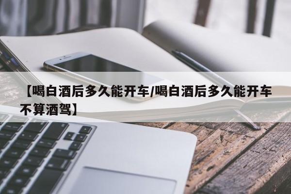 【喝白酒后多久能开车/喝白酒后多久能开车不算酒驾】