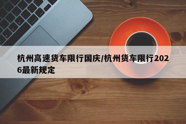 杭州高速货车限行国庆/杭州货车限行2026最新规定