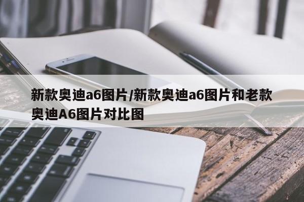 新款奥迪a6图片/新款奥迪a6图片和老款奥迪A6图片对比图