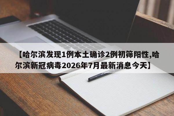 【哈尔滨发现1例本土确诊2例初筛阳性,哈尔滨新冠病毒2026年7月最新消息今天】