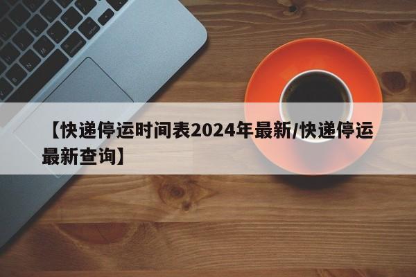 【快递停运时间表2024年最新/快递停运最新查询】