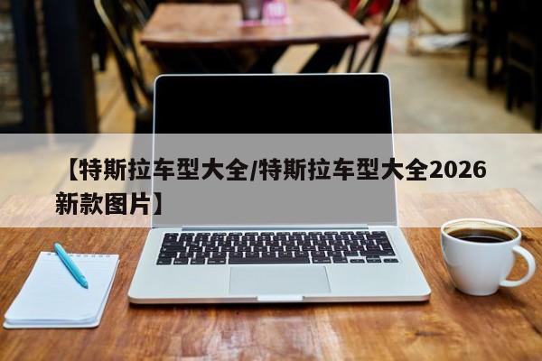 【特斯拉车型大全/特斯拉车型大全2026新款图片】