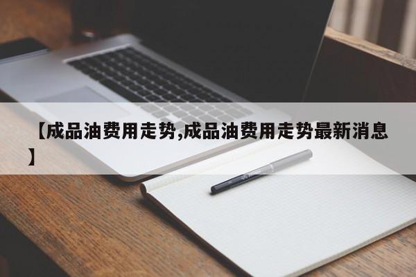 【成品油费用走势,成品油费用走势最新消息】
