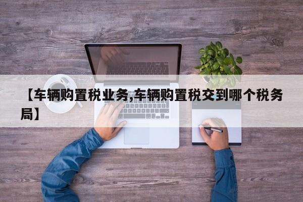 【车辆购置税业务,车辆购置税交到哪个税务局】