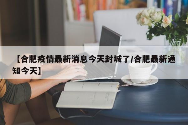 【合肥疫情最新消息今天封城了/合肥最新通知今天】