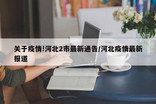 关于疫情!河北2市最新通告/河北疫情最新报道