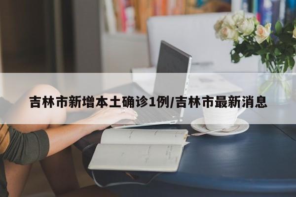 吉林市新增本土确诊1例/吉林市最新消息