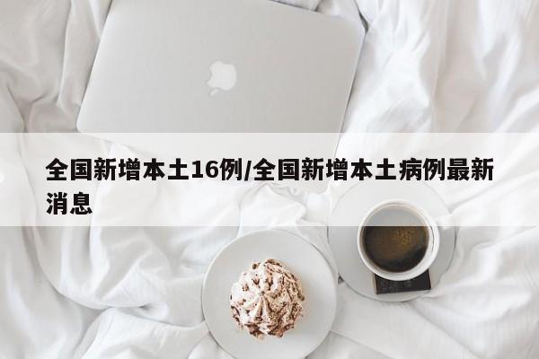全国新增本土16例/全国新增本土病例最新消息