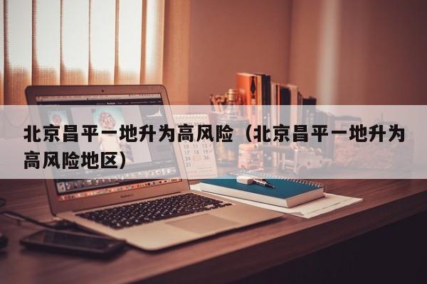 北京昌平一地升为高风险(北京昌平一地升为高风险地区)