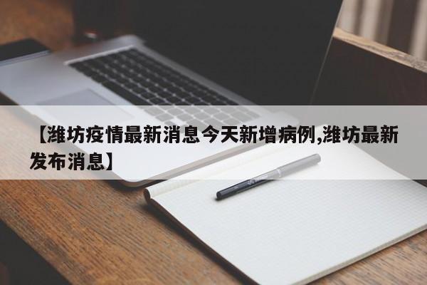 【潍坊疫情最新消息今天新增病例,潍坊最新发布消息】