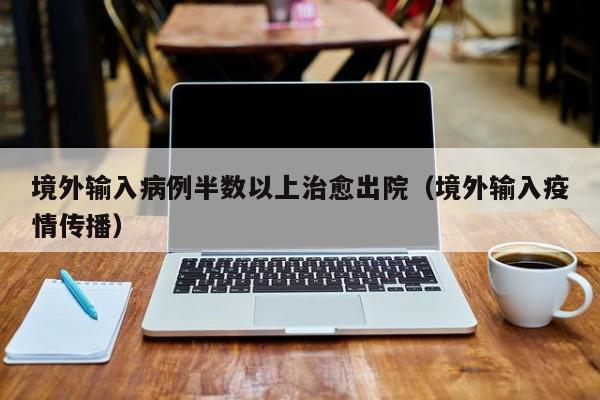 境外输入病例半数以上治愈出院(境外输入疫情传播)
