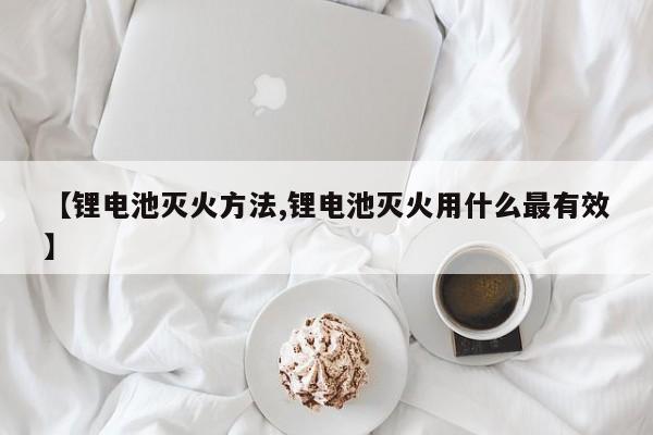 【锂电池灭火方法,锂电池灭火用什么最有效】