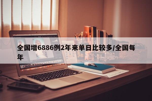 全国增6886例2年来单日比较多/全国每年