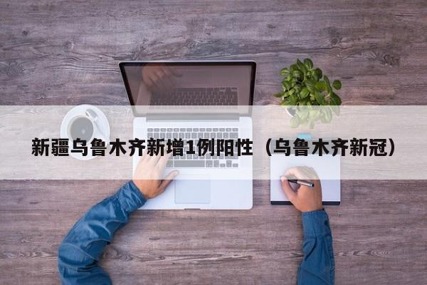 新疆乌鲁木齐新增1例阳性(乌鲁木齐新冠)