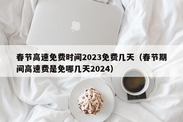 春节高速免费时间2023免费几天(春节期间高速费是免哪几天2024)