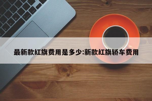最新款红旗费用是多少:新款红旗轿车费用