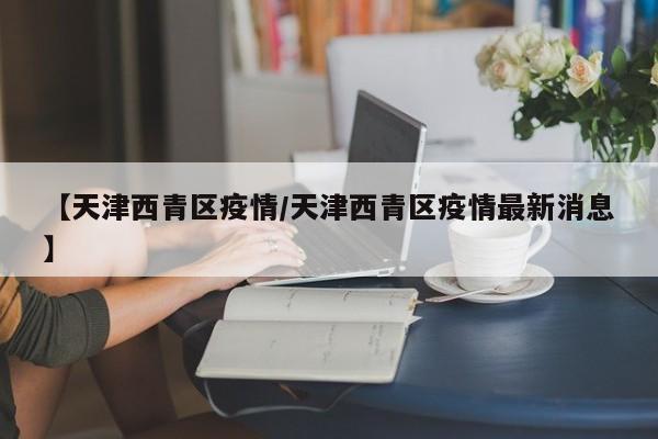 【天津西青区疫情/天津西青区疫情最新消息】