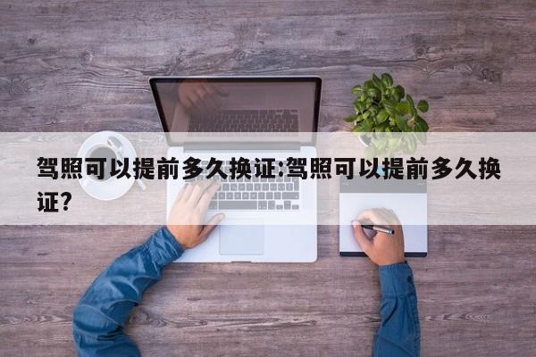 驾照可以提前多久换证:驾照可以提前多久换证?