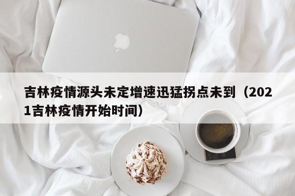 吉林疫情源头未定增速迅猛拐点未到(2021吉林疫情开始时间)
