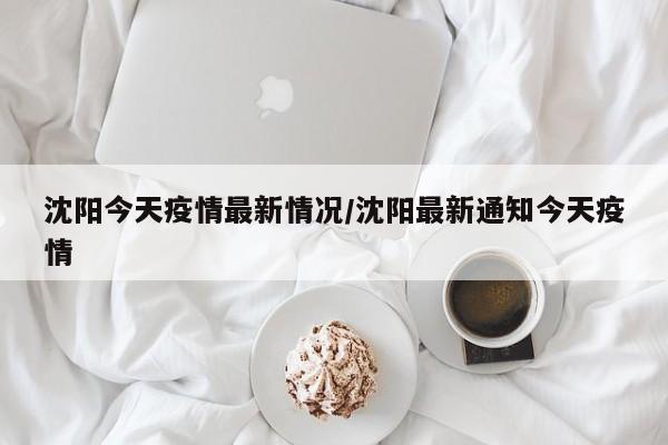 沈阳今天疫情最新情况/沈阳最新通知今天疫情