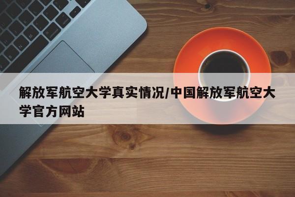 解放军航空大学真实情况/中国解放军航空大学官方网站