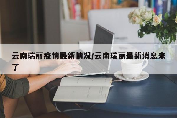 云南瑞丽疫情最新情况/云南瑞丽最新消息来了