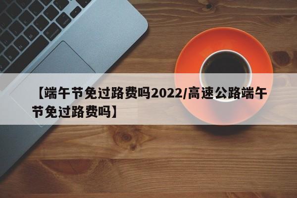 【端午节免过路费吗2022/高速公路端午节免过路费吗】