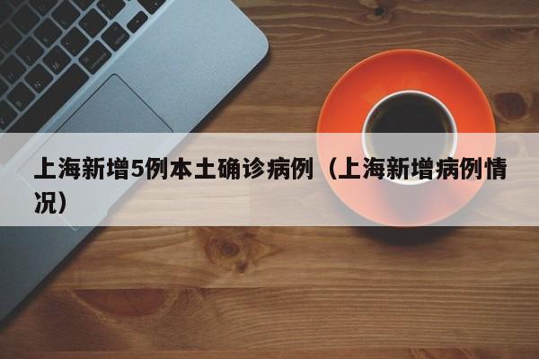 上海新增5例本土确诊病例(上海新增病例情况)