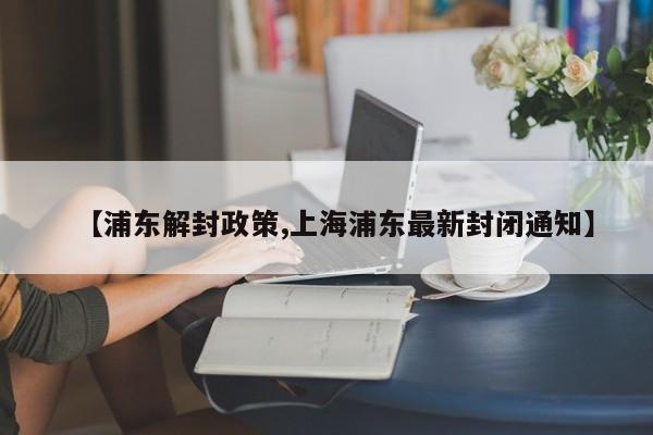 【浦东解封政策,上海浦东最新封闭通知】