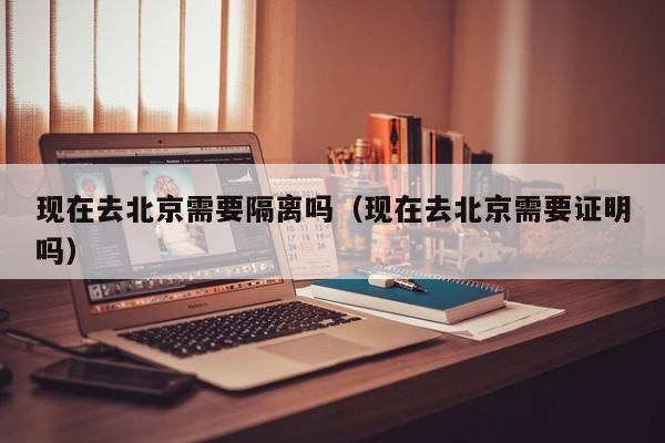 现在去北京需要隔离吗(现在去北京需要证明吗)