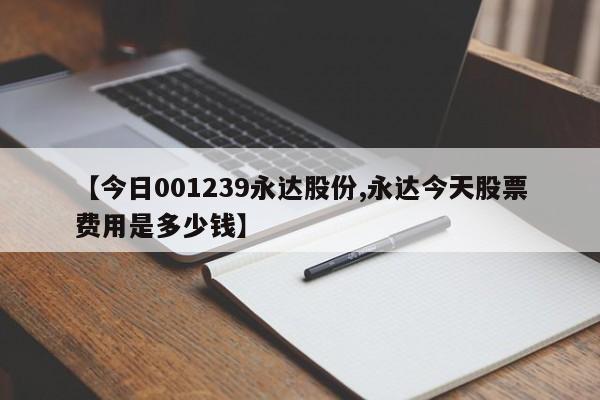 【今日001239永达股份,永达今天股票费用是多少钱】