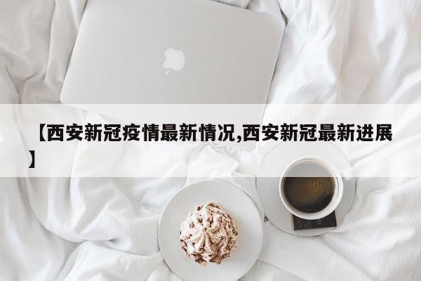 【西安新冠疫情最新情况,西安新冠最新进展】