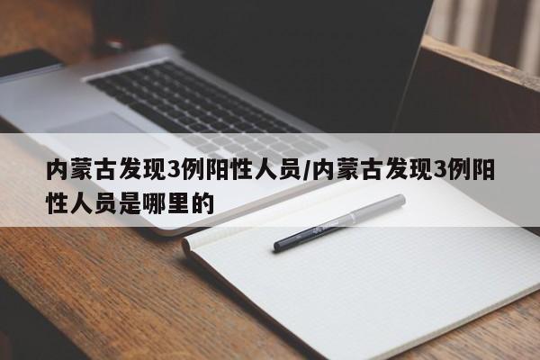 内蒙古发现3例阳性人员/内蒙古发现3例阳性人员是哪里的