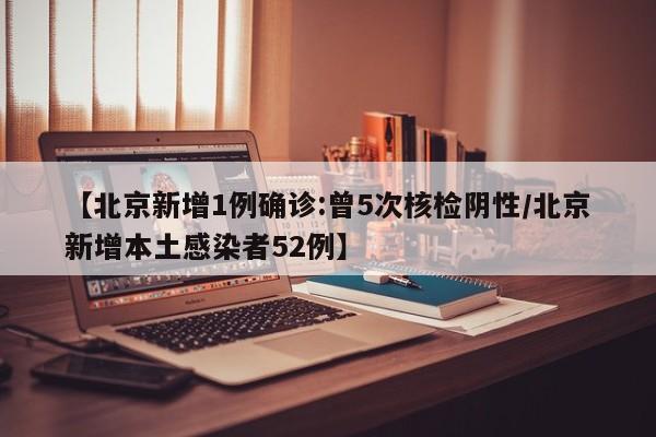 【北京新增1例确诊:曾5次核检阴性/北京新增本土感染者52例】