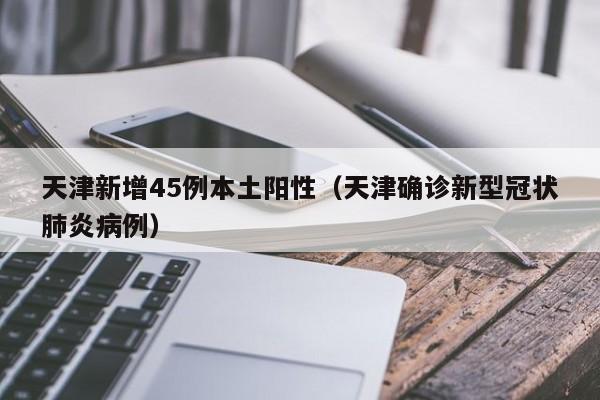 天津新增45例本土阳性（天津确诊新型冠状肺炎病例）