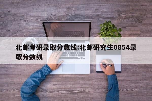 北邮考研录取分数线:北邮研究生0854录取分数线