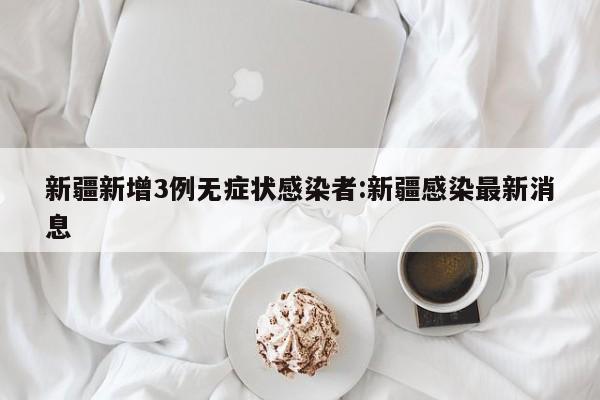 新疆新增3例无症状感染者:新疆感染最新消息