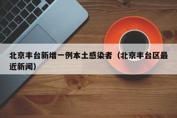 北京丰台新增一例本土感染者(北京丰台区最近新闻)