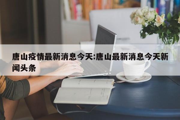 唐山疫情最新消息今天:唐山最新消息今天新闻头条