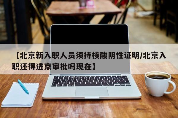 【北京新入职人员须持核酸阴性证明/北京入职还得进京审批吗现在】