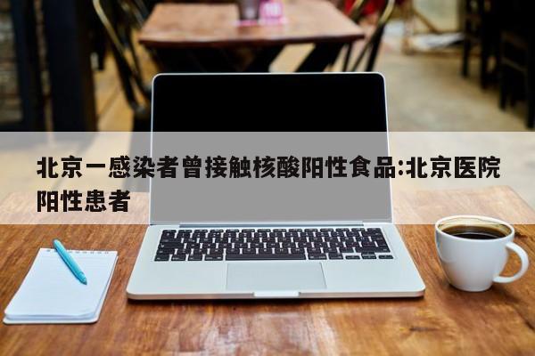 北京一感染者曾接触核酸阳性食品:北京医院阳性患者