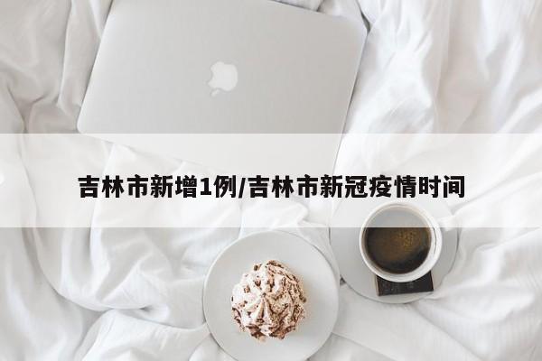 吉林市新增1例/吉林市新冠疫情时间