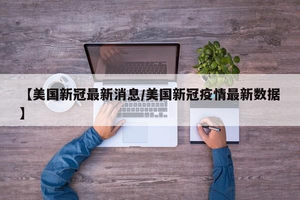 【美国新冠最新消息/美国新冠疫情最新数据】
