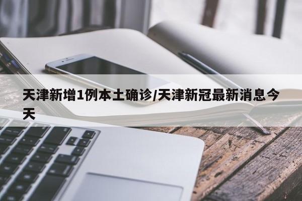 天津新增1例本土确诊/天津新冠最新消息今天
